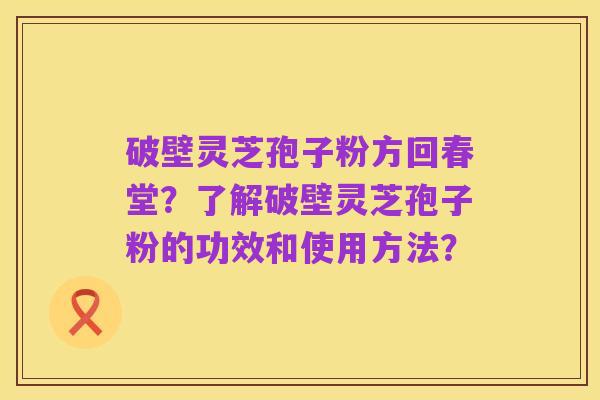 破壁灵芝孢子粉方回春堂?了解破壁灵芝孢子粉的功效和使用方法?