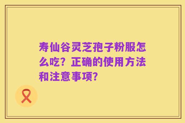 寿仙谷灵芝孢子粉服怎么吃?正确的使用方法和注意事项?