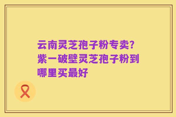 云南灵芝孢子粉专卖？紫一破壁灵芝孢子粉到哪里买最好