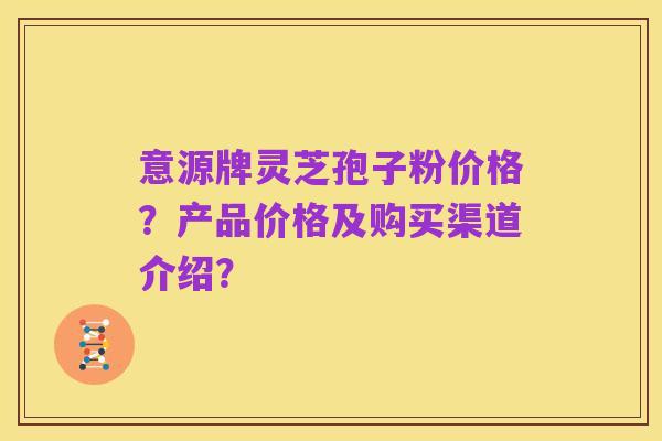 意源牌灵芝孢子粉价格?产品价格及购买渠道介绍?