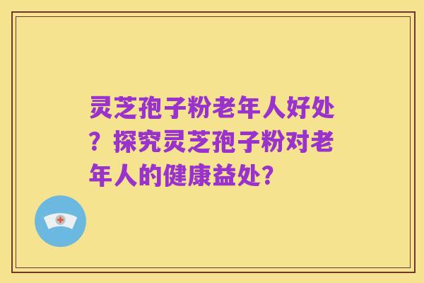 灵芝孢子粉老年人好处?探究灵芝孢子粉对老年人的健康益处?