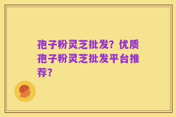 孢子粉灵芝批发？优质孢子粉灵芝批发平台推荐？