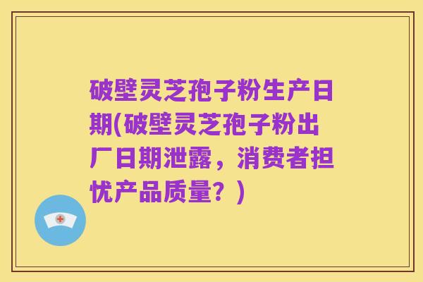 破壁灵芝孢子粉生产日期(破壁灵芝孢子粉出厂日期泄露,消费者担忧产品质量?)