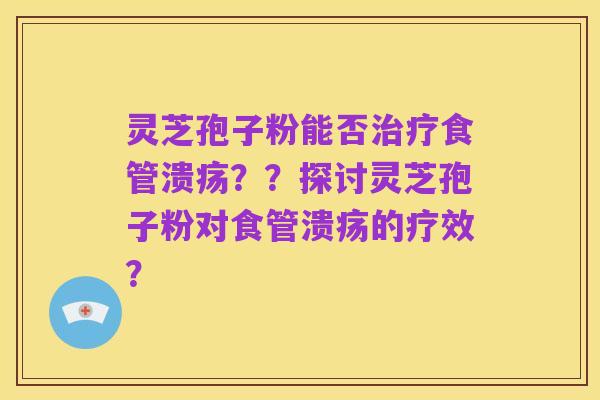 灵芝孢子粉能否治疗食管溃疡??探讨灵芝孢子粉对食管溃疡的疗效?