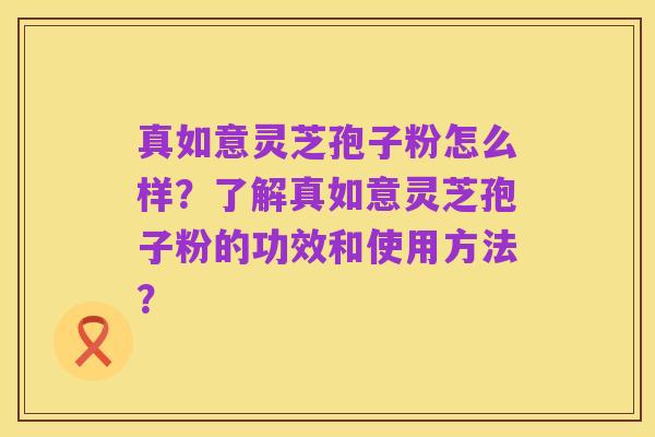 真如意灵芝孢子粉怎么样？了解真如意灵芝孢子粉的功效和使用方法？