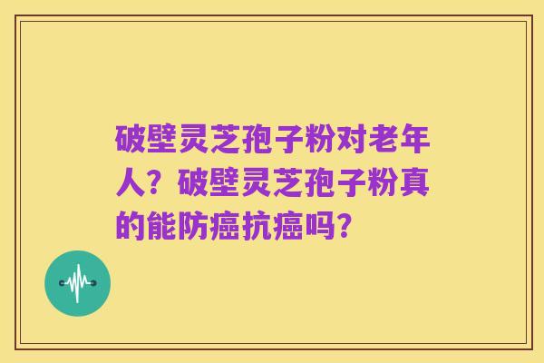破壁灵芝孢子粉对老年人？破壁灵芝孢子粉真的能防癌抗癌吗？