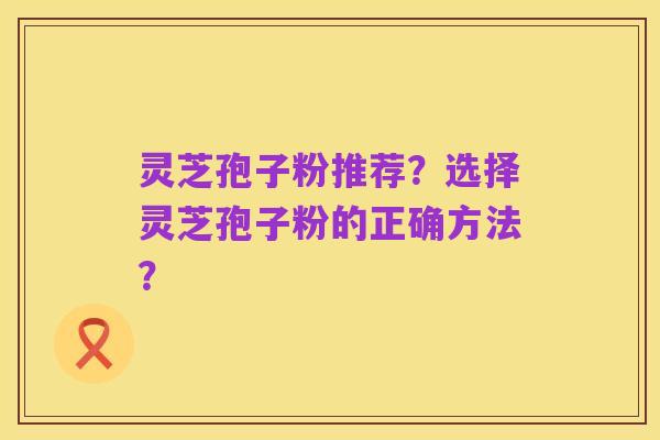 灵芝孢子粉推荐?选择灵芝孢子粉的正确方法?