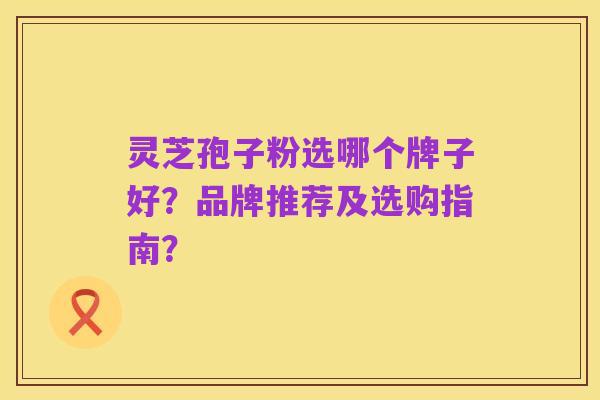 灵芝孢子粉选哪个牌子好？品牌推荐及选购指南？