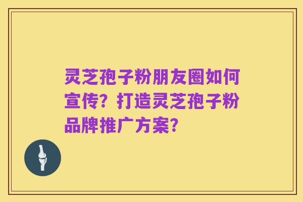 灵芝孢子粉朋友圈如何宣传?打造灵芝孢子粉品牌推广方案?