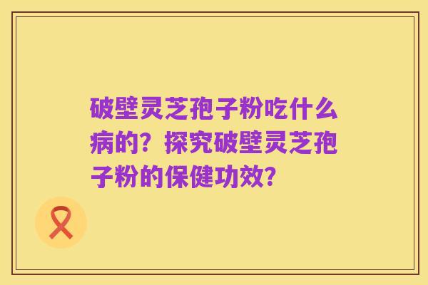 破壁灵芝孢子粉吃什么病的？探究破壁灵芝孢子粉的保健功效？