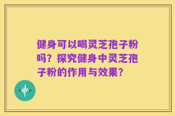 健身可以喝灵芝孢子粉吗?探究健身中灵芝孢子粉的作用与效果?