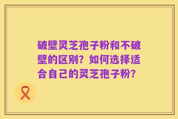 破壁灵芝孢子粉和不破壁的区别?如何选择适合自己的灵芝孢子粉?