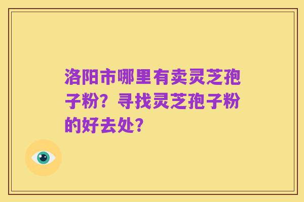 洛阳市哪里有卖灵芝孢子粉?寻找灵芝孢子粉的好去处?