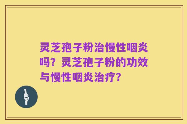 灵芝孢子粉治慢性咽炎吗?灵芝孢子粉的功效与慢性咽炎治疗?