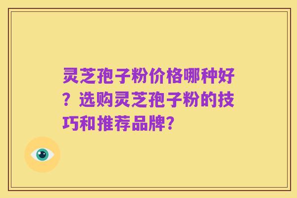灵芝孢子粉价格哪种好?选购灵芝孢子粉的技巧和推荐品牌?