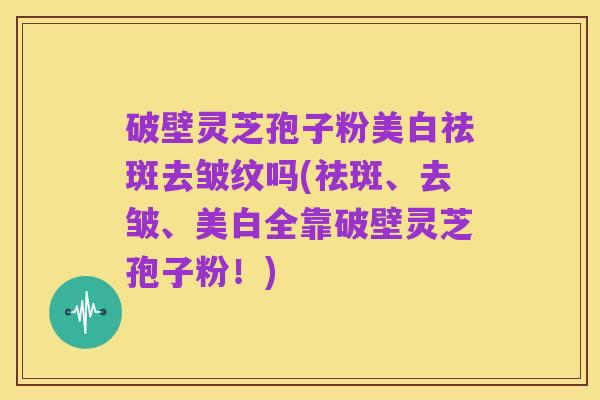 破壁灵芝孢子粉美白祛斑去皱纹吗(祛斑、去皱、美白全靠破壁灵芝孢子粉!)
