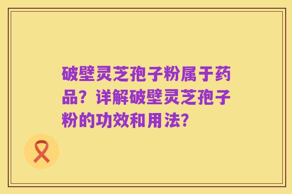 破壁灵芝孢子粉属于药品?详解破壁灵芝孢子粉的功效和用法?