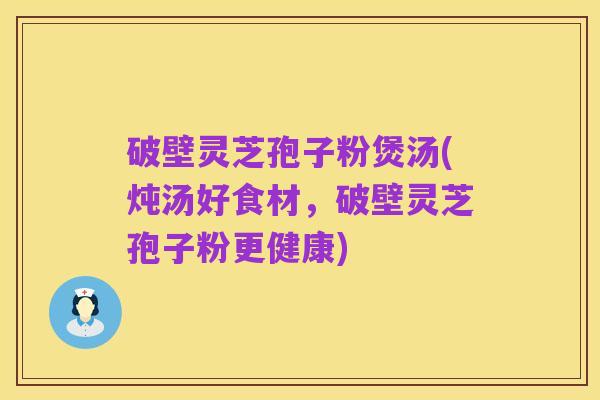 破壁灵芝孢子粉煲汤(炖汤好食材,破壁灵芝孢子粉更健康)