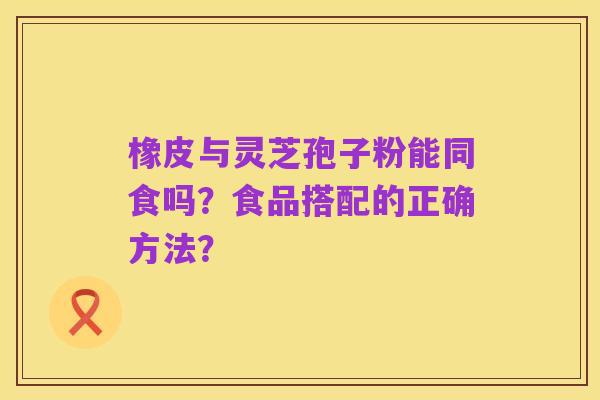 橡皮与灵芝孢子粉能同食吗？食品搭配的正确方法？