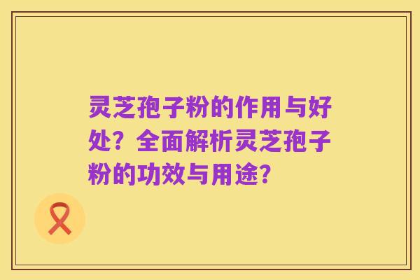 灵芝孢子粉的作用与好处?全面解析灵芝孢子粉的功效与用途?