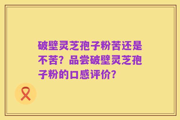 破壁灵芝孢子粉苦还是不苦?品尝破壁灵芝孢子粉的口感评价?