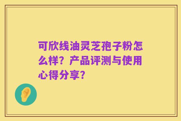 可欣线油灵芝孢子粉怎么样？产品评测与使用心得分享？