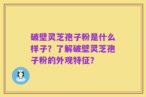 破壁灵芝孢子粉是什么样子?了解破壁灵芝孢子粉的外观特征?