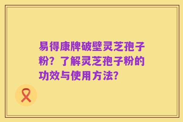 易得康牌破壁灵芝孢子粉？了解灵芝孢子粉的功效与使用方法？