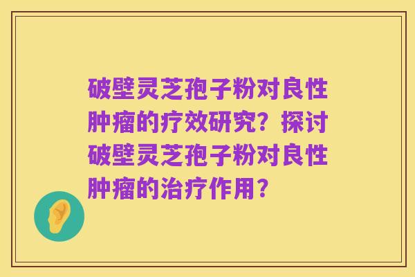 破壁灵芝孢子粉对良性肿瘤的疗效研究?探讨破壁灵芝孢子粉对良性肿瘤的治疗作用?