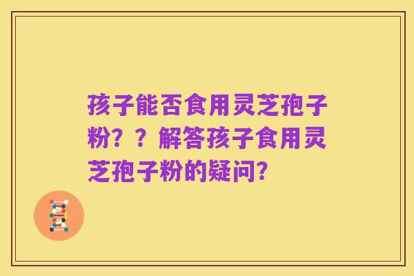 孩子能否食用灵芝孢子粉？？解答孩子食用灵芝孢子粉的疑问？