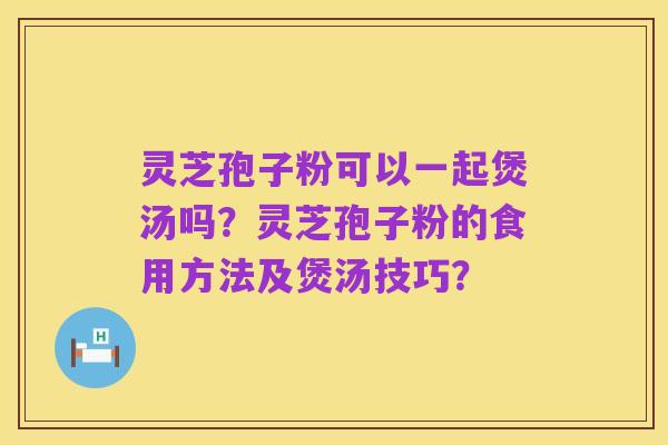灵芝孢子粉可以一起煲汤吗?灵芝孢子粉的食用方法及煲汤技巧?