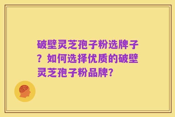 破壁灵芝孢子粉选牌子?如何选择优质的破壁灵芝孢子粉品牌?