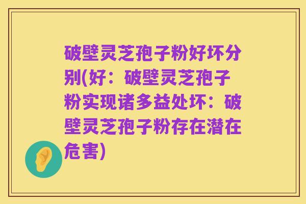 破壁灵芝孢子粉好坏分别(好:破壁灵芝孢子粉实现诸多益处坏:破壁灵芝孢子粉存在潜在危害)