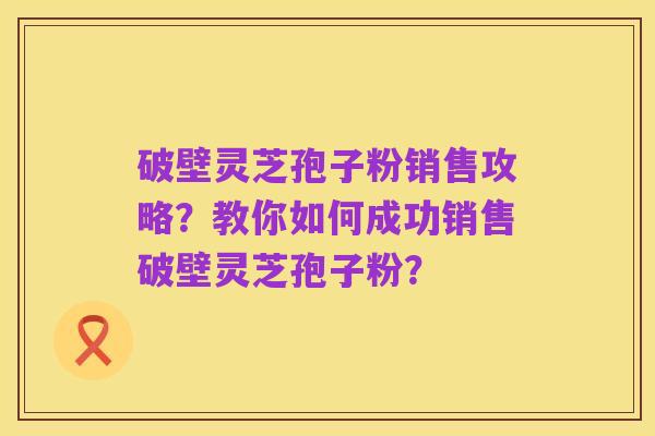 破壁灵芝孢子粉销售攻略？教你如何成功销售破壁灵芝孢子粉？