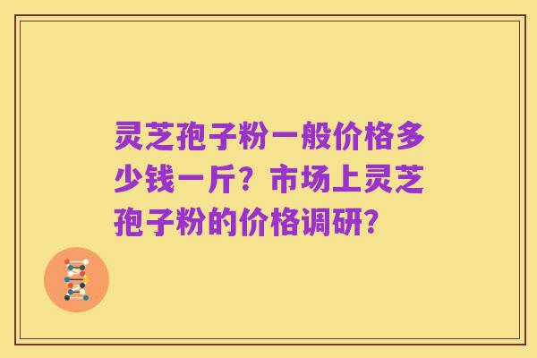 灵芝孢子粉一般价格多少钱一斤?市场上灵芝孢子粉的价格调研?