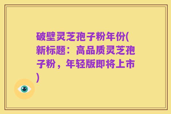 破壁灵芝孢子粉年份(新标题:高品质灵芝孢子粉,年轻版即将上市)