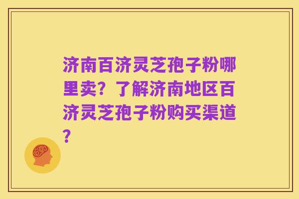 济南百济灵芝孢子粉哪里卖?了解济南地区百济灵芝孢子粉购买渠道?