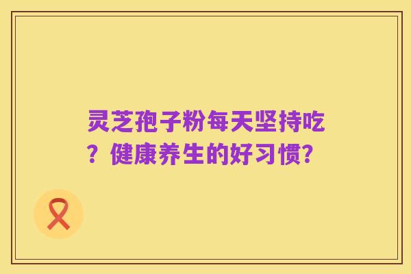 灵芝孢子粉每天坚持吃？健康养生的好习惯？