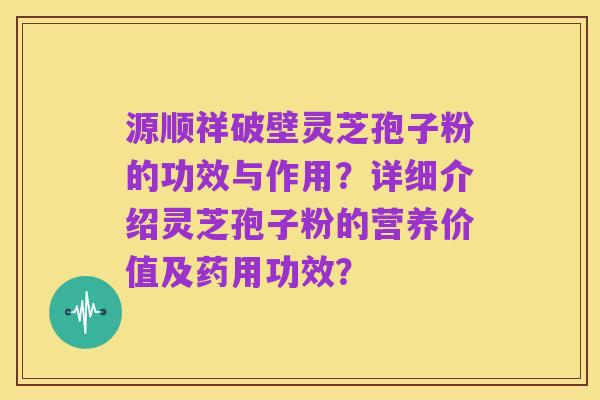 源顺祥破壁灵芝孢子粉的功效与作用?详细介绍灵芝孢子粉的营养价值及药用功效?