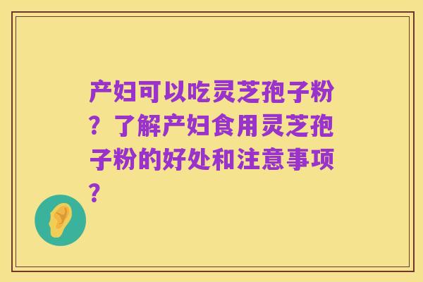 产妇可以吃灵芝孢子粉?了解产妇食用灵芝孢子粉的好处和注意事项?