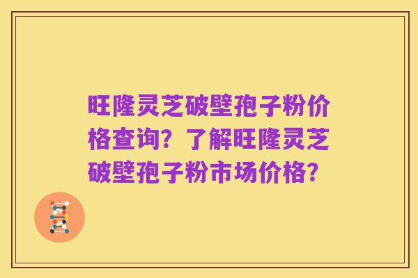 旺隆灵芝破壁孢子粉价格查询？了解旺隆灵芝破壁孢子粉市场价格？