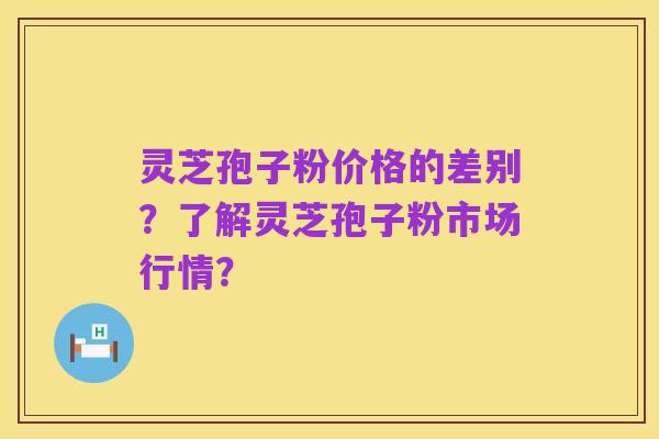 灵芝孢子粉价格的差别?了解灵芝孢子粉市场行情?