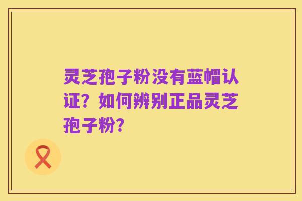 灵芝孢子粉没有蓝帽认证?如何辨别正品灵芝孢子粉?