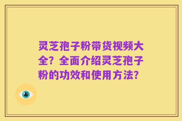 灵芝孢子粉带货视频大全？全面介绍灵芝孢子粉的功效和使用方法？