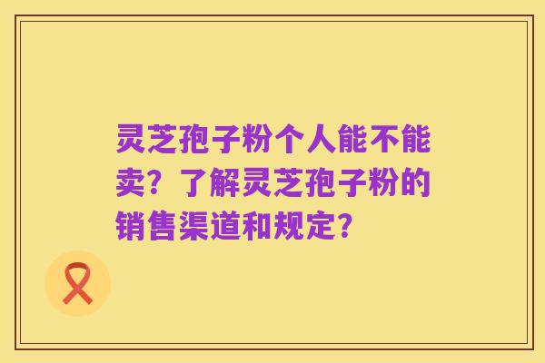 灵芝孢子粉个人能不能卖？了解灵芝孢子粉的销售渠道和规定？