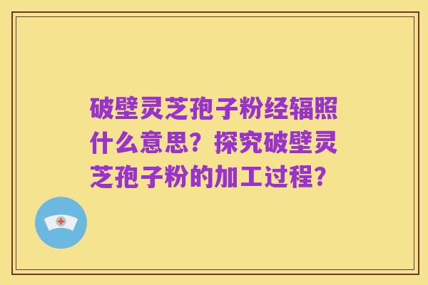 破壁灵芝孢子粉经辐照什么意思?探究破壁灵芝孢子粉的加工过程?