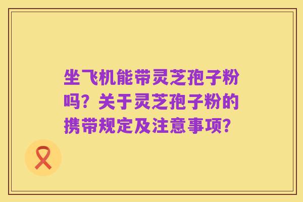 坐飞机能带灵芝孢子粉吗?关于灵芝孢子粉的携带规定及注意事项?