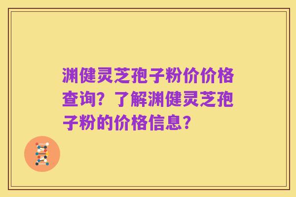 渊健灵芝孢子粉价价格查询?了解渊健灵芝孢子粉的价格信息?