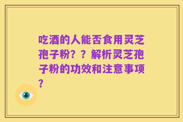 吃酒的人能否食用灵芝孢子粉??解析灵芝孢子粉的功效和注意事项?