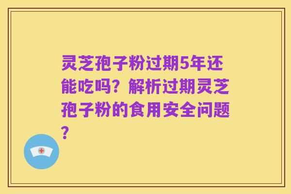 灵芝孢子粉过期5年还能吃吗?解析过期灵芝孢子粉的食用安全问题?